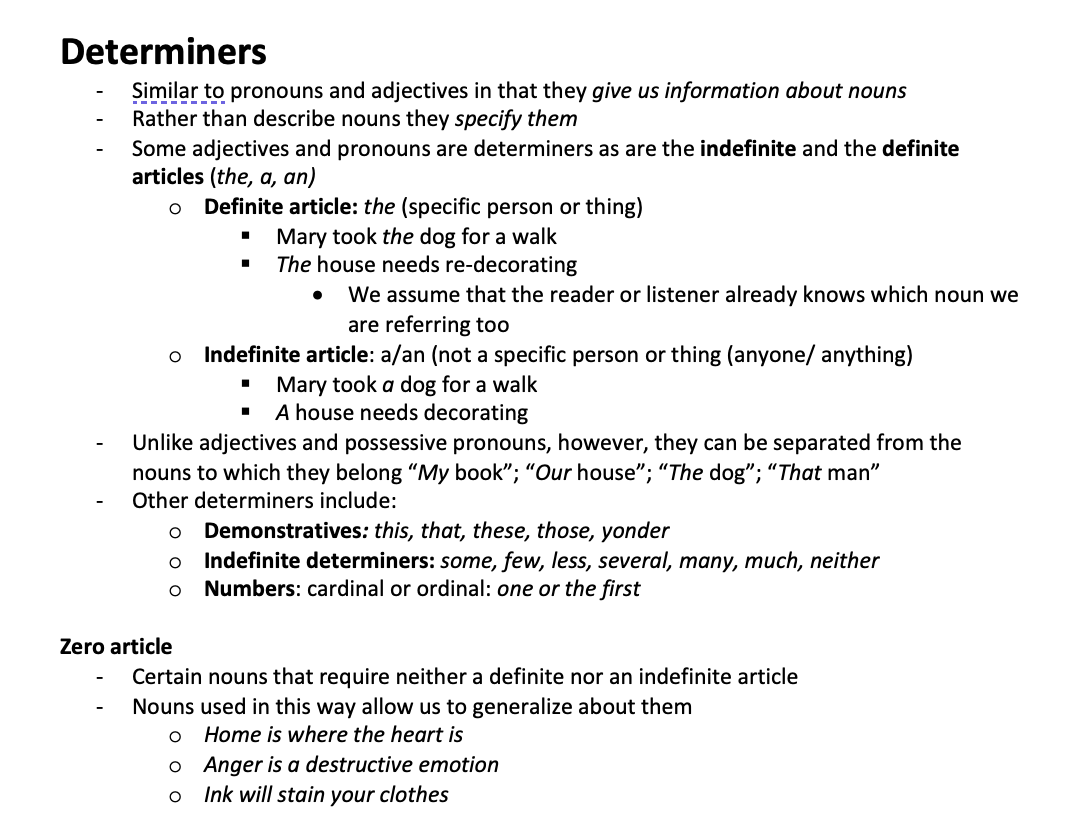 <p>Similar to pronouns and adjectives in that they give us information about nouns Rather than describe nouns they specify them Some adjectives and pronouns are determiners as are the indefinite and the definite articles (the, a, an) o	Definite article: the (specific person or thing) Mary took the dog for a walk The house needs re-decorating We assume that the reader or listener already knows which noun we are referring too</p><p>Indefinite article: a/an (not a specific person or thing (anyone/ anything) Mary took a dog for a walk A house needs decorating</p><ul><li><p>Unlike adjectives and possessive pronouns, however, they can be separated from the nouns to which they belong “My book”; “Our house”; “The dog”; “That man”</p></li><li><p>Other determiners include: o	Demonstratives: this, that, these, those, yonder o	Indefinite determiners: some, few, less, several, many, much, neither o	Numbers: cardinal or ordinal: one or the first</p></li></ul><p>Zero article</p><ul><li><p>Certain nouns that require neither a definite nor an indefinite article</p></li><li><p>Nouns used in this way allow us to generalize about them o	Home is where the heart is o	Anger is a destructive emotion o	Ink will stain your clothes</p></li></ul>