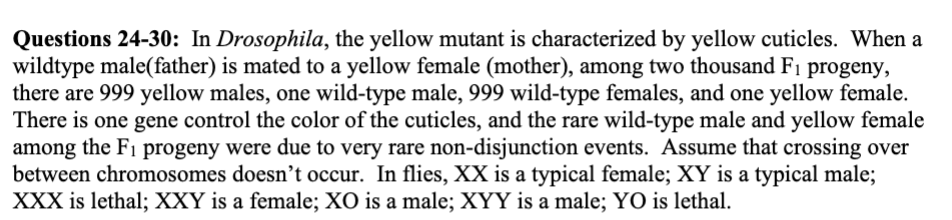 <p>28. The rare yellow female in the F1 progeny was due to a non-disjunction event happened in</p><p>a. meiosis I</p><p>b. meiosis II</p><p>c. either meiosis I or meiosis II</p><p>29. (True/False) A non-disjunction event during meiosis I of the father might produce a rare</p><p>yellow female.</p><p>30. If a yellow male mated with a true-breeding wild-type female, what results would you</p><p>predict?</p><p>a. All male and female progeny are 99.9% wild-type and 0.1% yellow</p><p>b. All male progeny are wild-type; 99.9% female progeny are wild-type and 0.1% yellow</p><p>c. All male progeny are wild-type; 99.9% female progeny are yellow and 0.1% wild-type</p><p>d. All female progeny are wild-type; 99.9% male progeny are wild-type and 0.1% yellow</p><p>e. All female progeny are wild-type; 99.9% male progeny are yellow and 0.1% wild-type</p><p></p>