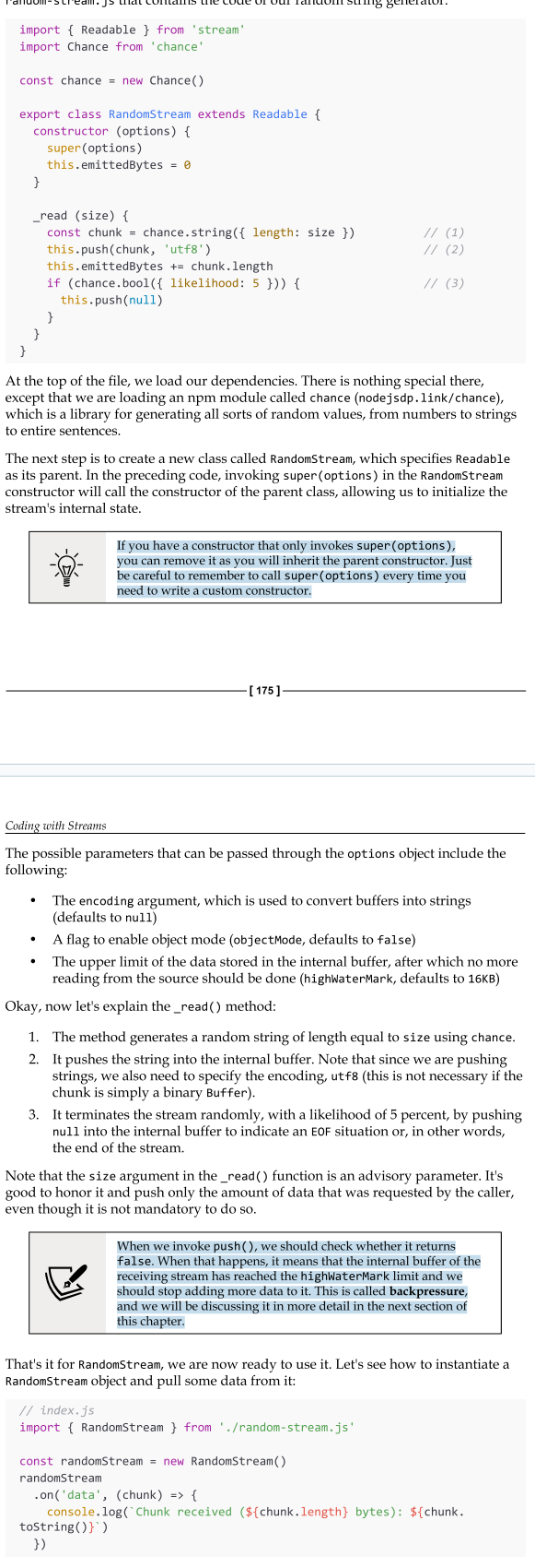 <ul><li><p>Now that we know how to read from a stream, the next step is to learn how to implement a new custom Readable stream. To do this, it's necessary to create a new class by inheriting the prototype Readable from the stream module. The concrete stream must provide an implementation of the _read() method.</p></li><li><p>Please note that read() is a method called by the stream consumers, while _read() is a method to be implemented by a stream subclass and should never be called dire ctly. The underscore usually indicates that the method is not public and should not be called directly.</p></li></ul><p></p>