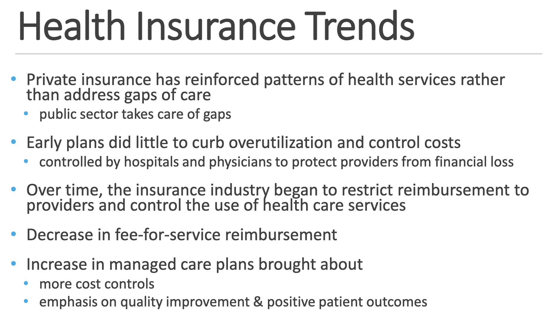 <p>• Private insurance has reinforced patterns of health services rather than address gaps of care </p><p>• public sector takes care of gaps </p><p></p><p>• Early plans did little to curb overutilization and control costs </p><p>• controlled by hospitals and physicians to protect providers from financial loss </p><p></p><p>• Over time, the insurance industry began to restrict reimbursement to providers and control the use of health care services </p><p></p><p>• Decrease in fee-for-service reimbursement</p><p> </p><p>• Increase in managed care plans brought about </p><p>• more cost controls </p><p>• emphasis on quality improvement &amp; positive patient outcomes</p>