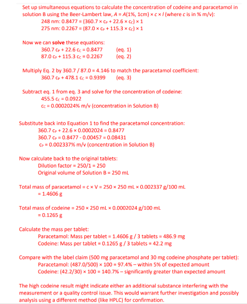 <p>First, identify what we know: </p><p>• 3 tablets in 250 mL (Solution A) </p><p>• 1 mL of Solution A diluted to 250 mL (Solution B) </p><p>• Absorbances of Solution B: A₂₄₈ = 0.8477, A₂₇₅ = 0.2267</p><p> • Path length = 1 cm •</p><p> Specific absorbances (A(1%, 1cm)):</p><p> • Paracetamol: 360.7 (248 nm), 87.0 (275 nm) • Codeine: 22.6 (248 nm), 115.3 (275 nm) </p><p></p><p>Then, check image</p>