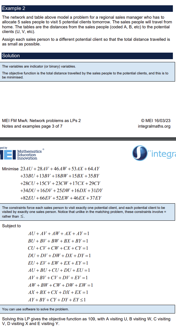 <p>For a bipartite graph or distance table, allocation problems are a matching problem with weighted matchings (arcs)</p><p>Each arc given a variable name, they are indicator variables (1 or 0)</p><p>Objective function is to maximise or minimise the sum of the variables multiplied by their corresponding weights</p><p>The constraints are to ensure each node from set 1 is connected to exactly one node from set 2 and ensure each node from set 2 is connected to exactly one node from set 1</p><p>e.g. set 1 {A linked to U,V and W} set 2{U linked to A and B} AU + AV + AW  &lt;= 1, AU + BU &lt;= 1</p><p>= sign can be used for constraints if graph is completed</p><p>Each variable constrained to be &lt;= 1, ensures they are indicator variables</p>