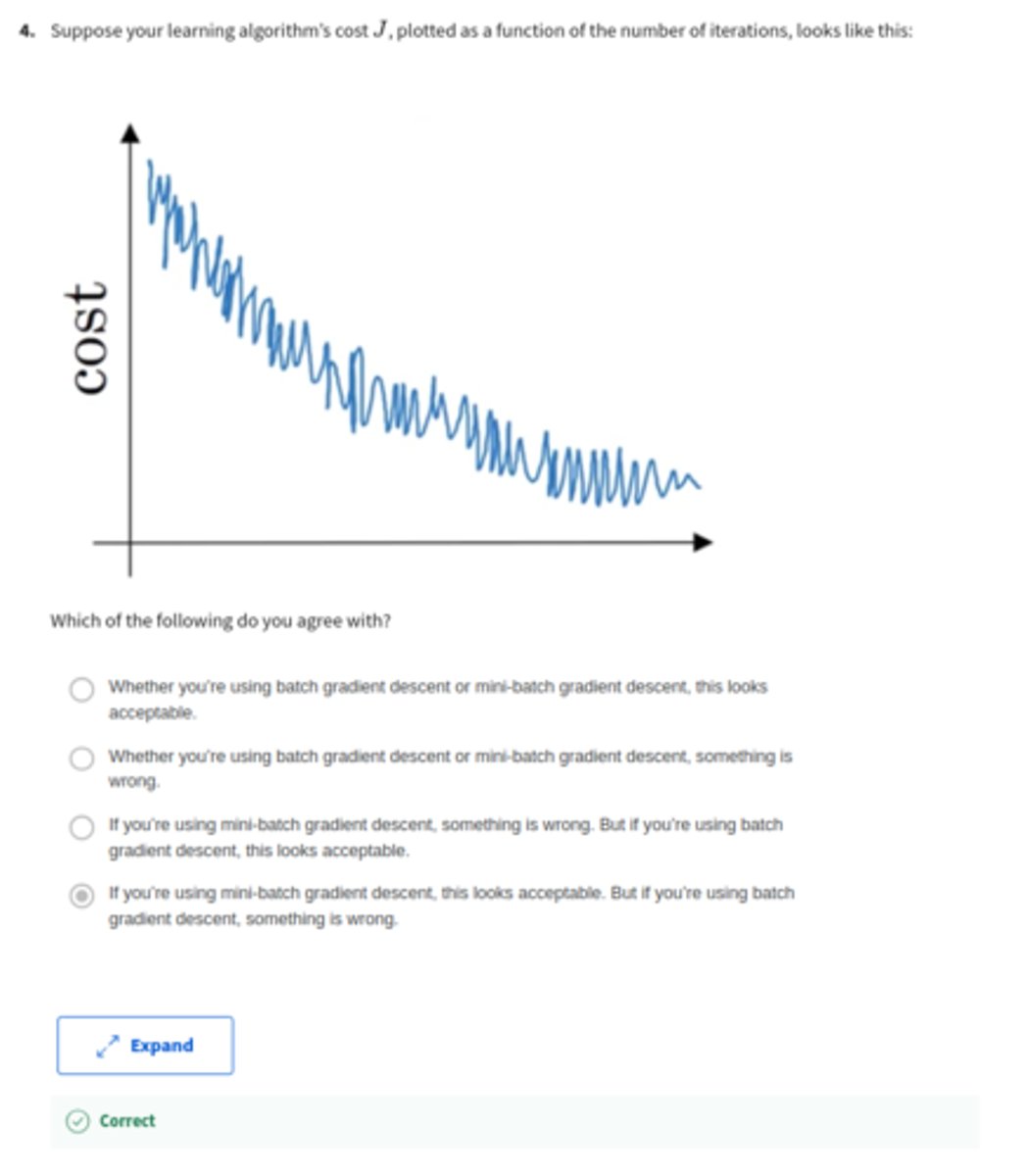 <p>Suppose your learning algorithm's cost J, plotted as a function of the number of iterations, looks like this:</p><p>Which of the following do you agree with?</p><p>A: If you're using mini-batch gradient descent, something is wrong. But if you're using batch gradient descent, this looks acceptable.</p><p>B: Whether you're using batch gradient descent or mini-batch gradient descent, this looks acceptable.</p><p>C: Whether you're using batch gradient descent or mini-batch gradient descent, something is wrong.</p><p>D: If you're using mini-batch gradient descent, this looks acceptable. But if you're using batch gradient descent, something is wrong.</p>