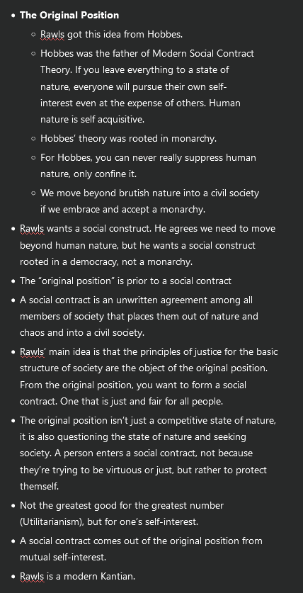 <ul><li><p><strong>The Original Position</strong></p><ul><li><p>Rawls got this idea from Hobbes.</p></li><li><p>Hobbes was the father of Modern Social Contract Theory. If you leave everything to a state of nature, everyone will pursue their own self-interest even at the expense of others. Human nature is self acquisitive.</p></li><li><p>Hobbes’ theory was rooted in monarchy.</p></li><li><p>For Hobbes, you can never really suppress human nature, only confine it.</p></li><li><p>We move beyond brutish nature into a civil society if we embrace and accept a monarchy.</p></li></ul></li><li><p>Rawls wants a social construct. He agrees we need to move beyond human nature, but he wants a social construct rooted in a democracy, not a monarchy.</p></li><li><p>The “original position” is prior to a social contract</p></li><li><p>A social contract is an unwritten agreement among all members of society that places them out of nature and chaos and into a civil society.</p></li><li><p>Rawls’ main idea is that the principles of justice for the basic structure of society are the object of the original position. From the original position, you want to form a social contract. One that is just and fair for all people.</p></li><li><p>The original position isn’t just a competitive state of nature, it is also questioning the state of nature and seeking society. A person enters a social contract, not because they’re trying to be virtuous or just, but rather to protect themself.</p></li><li><p>Not the greatest good for the greatest number (Utilitarianism), but for one’s self-interest.</p></li><li><p>A social contract comes out of the original position from mutual self-interest.</p></li><li><p>Rawls is a modern Kantian.</p></li></ul><p></p>