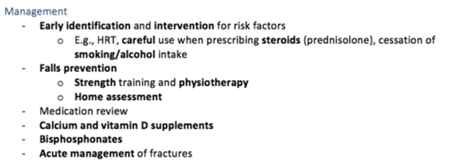 <p>Early identification and intervention for risk factors</p><p>- HRT, careful use of steroid prescribing (prednisolone)</p><p>- Cessation of smoking/alcohol</p><p>- Medication review</p><p>Falls prevention</p><p>- Strength training &amp; physio</p><p>- Home assessment</p>