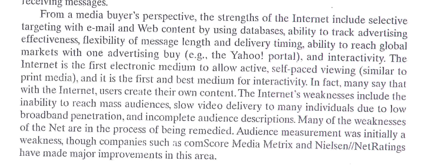 <p><strong>Strength:</strong> The Internet allows precise targeting, real-time tracking of ad performance, flexibility in message delivery, global reach, and interactivity.</p><p><strong>Weakness:</strong> It struggles to reach mass audiences, can have slow video delivery due to low broadband, and often lacks complete audience descriptions.</p>