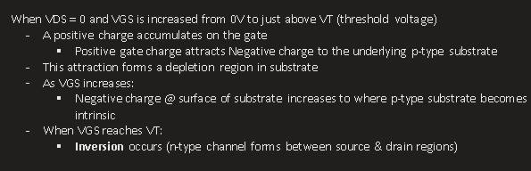 <p>When VDS = 0 and VGS is increased from 0V to just above VT (threshold voltage)</p><ul><li><p><span>A positive charge accumulates on the gate</span></p><ul><li><p><span>Positive gate charge attracts Negative charge to the underlying p-type substrate</span></p></li></ul></li><li><p><span>This attraction forms a depletion region in substrate</span></p></li><li><p><span>As VGS increases:</span></p><ul><li><p><span>Negative charge @ surface of substrate increases to where p-type substrate becomes intrinsic</span></p></li></ul></li><li><p><span>When VGS reaches VT:</span></p><ul><li><p><span><strong>Inversion</strong> occurs (n-type channel forms between source &amp; drain regions)</span></p></li></ul></li></ul><p></p>