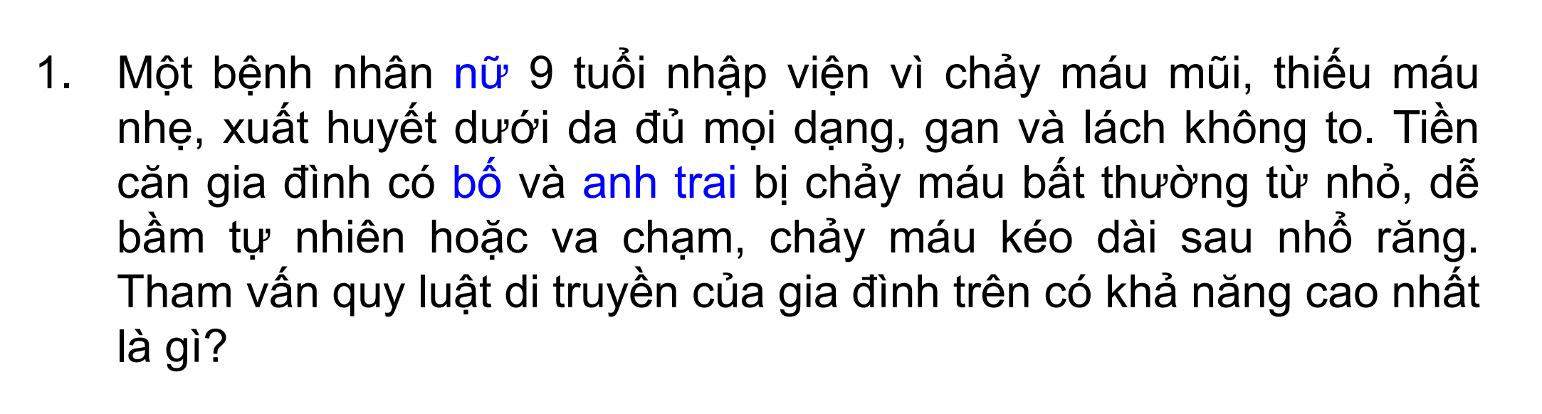 <p>Một bệnh nhân <u>nữ</u> 9 tuổi nhập viện vì chảy máu mũi, thiếu máu nhẹ, xuất huyết dưới da đủ mọi dạng, gan và lách không to. Tiền căn gia đình có <u>bố</u> và <u>anh trai </u>bị chảy máu bất thường từ nhỏ, dễ bầm tự nhiên hoặc va chạm, chảy máu kéo dài sau nhổ răng.</p><p>Tham vấn quy luật di truyền của gia đình trên có khả năng cao nhất là gì?</p>