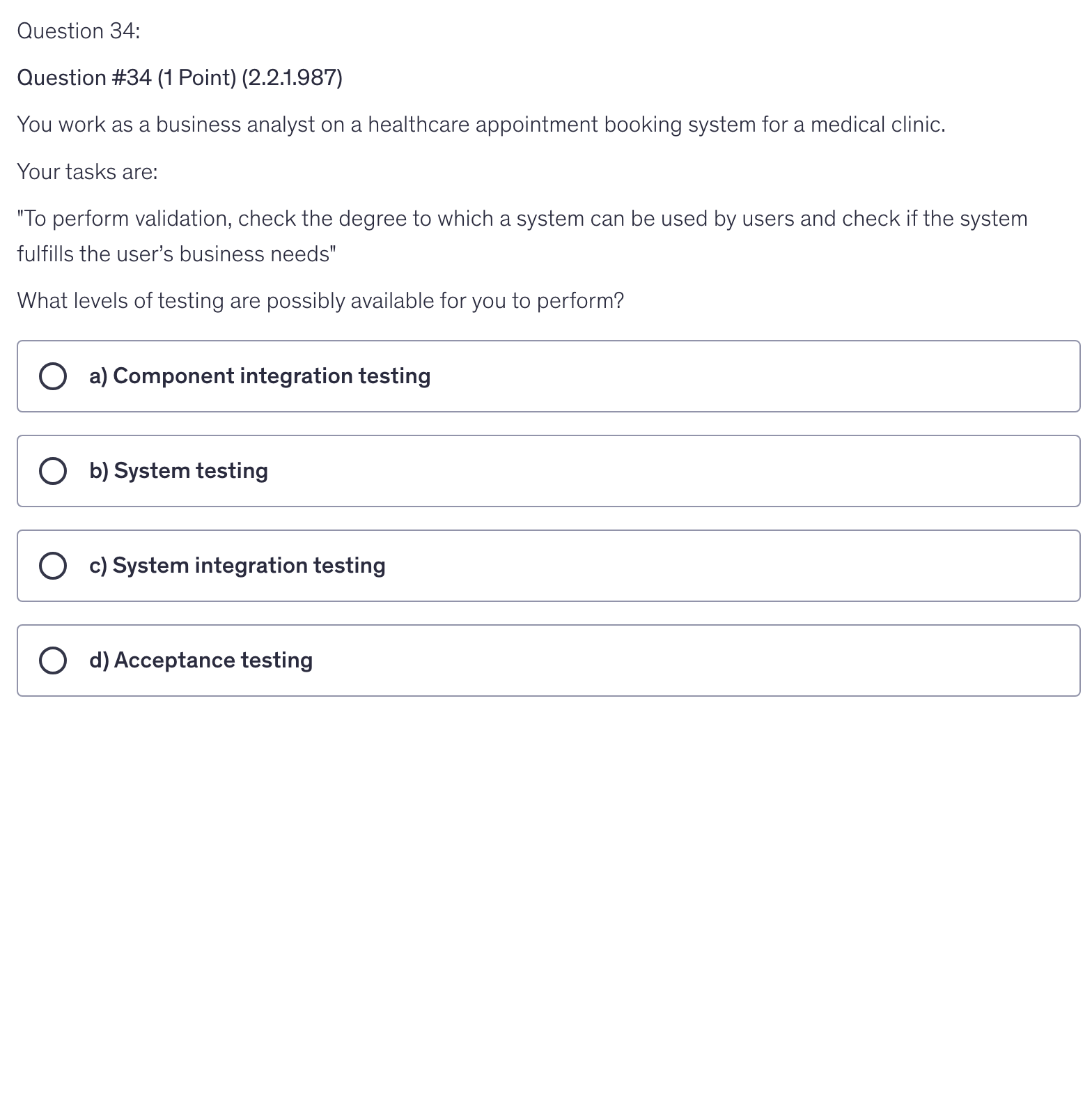 <p>You work as a business analyst on a healthcare appointment booking system for a medical clinic.</p><p>Your tasks are:</p><p>"To perform validation, check the degree to which a system can be used by users and check if the system fulfills the user’s business needs"</p><p>What levels of testing are possibly available for you to perform?</p>