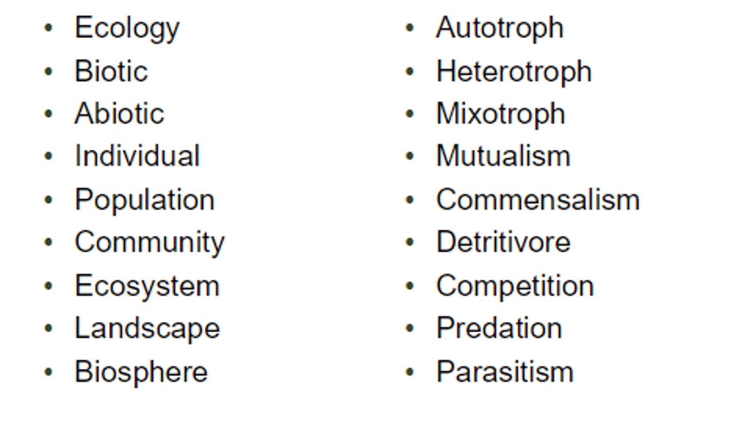 <p>• Ecology• Biotic• Abiotic• Individual• Population• Community• Ecosystem• Landscape• Biosphere• Autotroph• Heterotroph• Mixotroph• Mutualism• Commensalism• Detritivore• Competition• Predation• Parasitism</p>