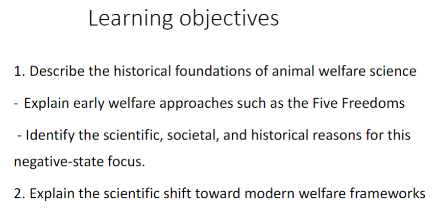 <p>1 Historical Foundations of Animal Welfare Science</p><p> Describe historical foundations of animal welfare science<br> Explain early welfare approaches such as the Five Freedoms<br> Identify scientific reasons for negative-state focus<br> Identify societal reasons for negative-state focus<br> Identify historical reasons for negative-state focus</p><p>2 Scientific Shift Toward Modern Welfare Frameworks</p><p> Explain scientific shift toward modern welfare frameworks</p>