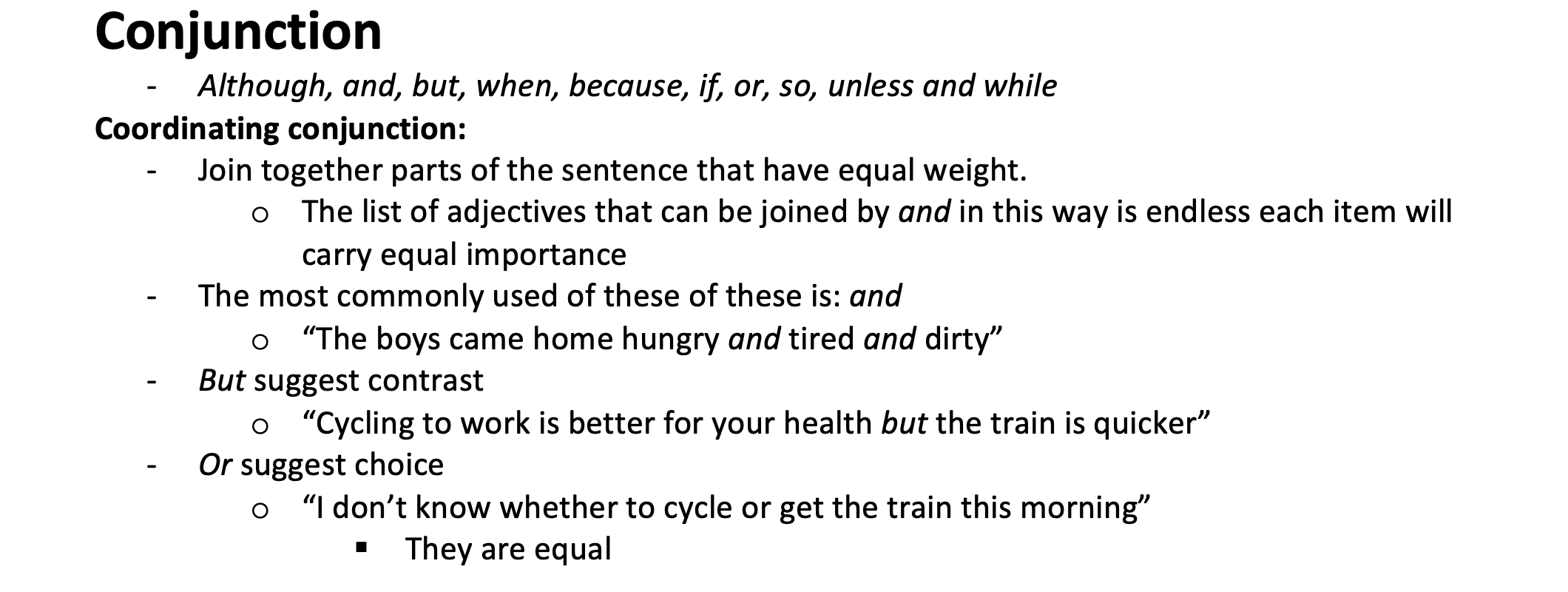 <p>Join together parts of the sentence that have equal weight. o	The list of adjectives that can be joined by and in this way is endless each item will carry equal importance</p><p>The most commonly used of these of these is: &quot;and&quot; o	“The boys came home hungry and tired and dirty”</p><p>&quot;But&quot; suggest contrast o	“Cycling to work is better for your health but the train is quicker”</p><p>&quot;Or&quot; suggest choice o	“I don’t know whether to cycle or get the train this morning” They are equal</p>