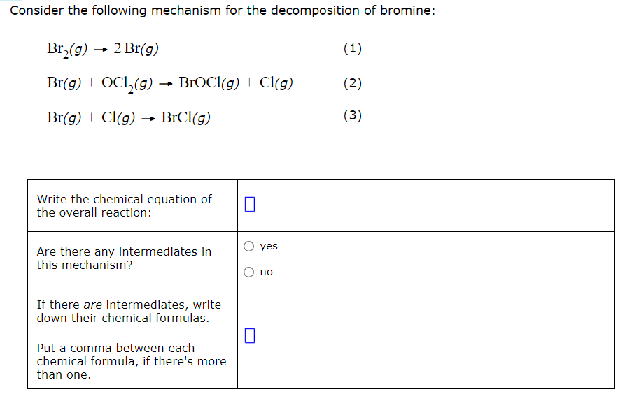 <p>Consider the following mechanism for the decomposition of bromine:<br><br>Br2<em>(g) </em>→ 2Br<em>(g)                                           </em>(1)<br>Br(<em>g</em>) + OCl2(<em>g</em>) → BrOCl(<em>g</em>) + Cl(<em>g</em>)<em>            </em>(2)<br>Br(<em>g</em>) + Cl(<em>g</em>) → BrCl(<em>g</em>)                                (3)</p><ol><li><p>Write the chemical equation of the overall reaction.</p></li><li><p>Are there any intermediates in this mechanism?</p><ul data-type="taskList"><li data-checked="false" data-type="taskItem"><label><input type="checkbox"><span></span></label><div><p>yes</p></div></li><li data-checked="false" data-type="taskItem"><label><input type="checkbox"><span></span></label><div><p>no</p></div></li></ul></li><li><p>If there <em>are</em> intermediates, write down their chemical formulas.<br>Put a comma between each chemical formula, if there's more than one.</p></li></ol>