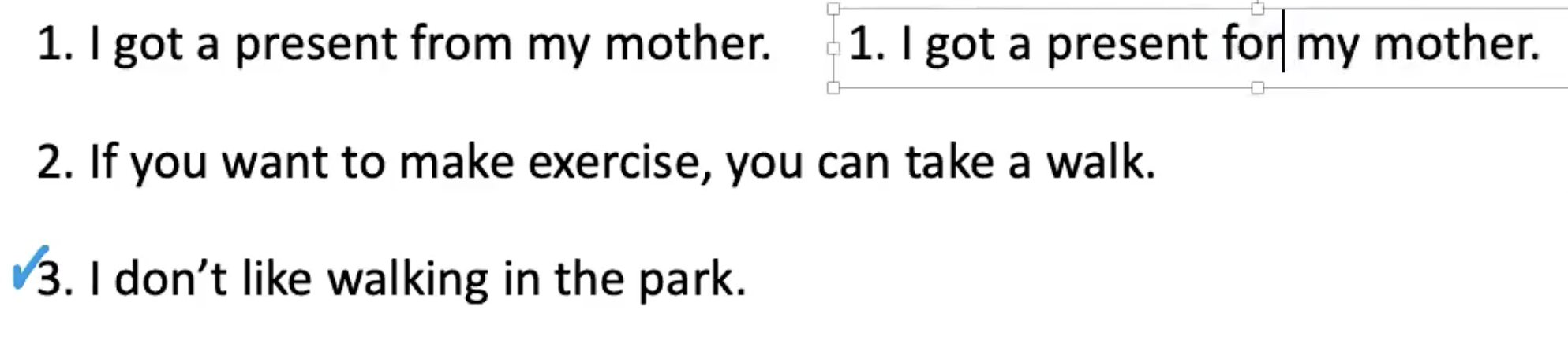 <p><strong><u><mark data-color="#86abf0" style="background-color: rgb(134, 171, 240); color: inherit;">DELAYED ERROR CORRECTION</mark></u></strong></p><p>.</p><p><u>Sentence 1</u>:</p><p>What if I gave a present to my other? What can I say?</p><p>Ss: for?</p><p>“I got a present <strong>for</strong> my mother.”</p>