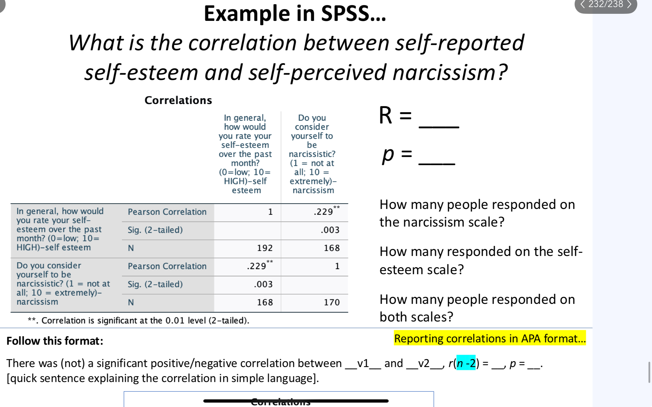<p>What is the correlation between self-reported self-esteem and self-perceived narcissism?</p><p>“Pearson Correlation” = R</p><p>“Sig” = p</p><p>number of participants = N</p><p>Reporting correlations in APA format...Follow this format: There was (not) a significant positive/negative correlation between <strong>v1</strong> and <strong>v2</strong>, r(n -2) = <strong>, p = </strong>. [quick sentence explaining the correlation in simple language].</p><p>APA format:</p><p>There was a significant positive correlation between self-esteem and narcissism, r(166) = .23, p = .003. In other words, people who rated themselves higher in self-esteem also tended to rate themselves higher in narcissism.</p><p></p><p>If narcissism and self-esteem had a correlation of zero in the population, we would find a correlation of r = .23 (or a larger correlation) in 0.3% of random samples from the population</p>