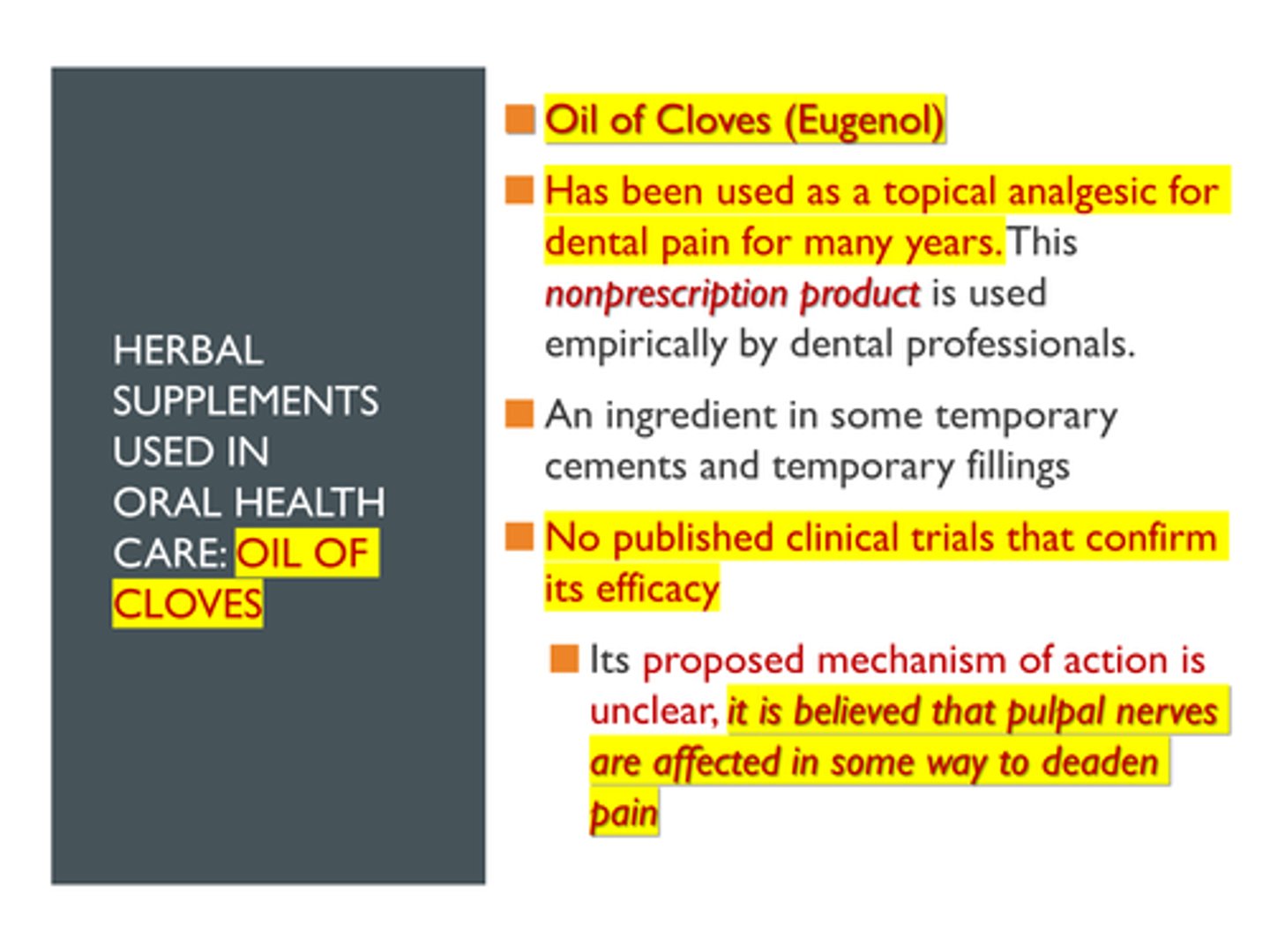 <p>Oil of Cloves (Eugenol)</p><p>Herbal Supplements Used in Oral Health Care: Oil of Cloves (Eugenol):</p><p>>> Has been used as a topical analgesic for dental pain for many years. MOA is unknown. This nonprescription product is used empirically by dental professionals.</p><p>>> An ingredient in some temporary cements and temporary fillings</p><p>>> No published clinical trials that confirm its efficacy</p><p>>> Its proposed mechanism of action is unclear, it is believed that pulpal nerves are affected in some way to deaden pain</p>