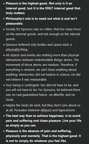 <ul><li><p><strong>Pleasure is the highest good. Not only is it an internal good, but it is the ONLY internal good that truly matters</strong>.</p></li><li><p><strong>Philosophy’s role is to weed out what is and isn’t pleasurable</strong>.</p></li><li><p>Society for Epicurus was so rotten, that too many focus on the external goods, and not enough on the internal goods.</p></li><li><p>Epicurus believed only bodies and space exist; a physicalist thing.</p></li><li><p>All objects and events are nothing more than physical interactions between indestructible things; atoms. The movement of those atoms are random. Therefore, if everything is random, we can’t know anything about anything. Democritus did not believe in science. He did not believe it was measurable.</p></li><li><p>Your being is contingent. You did not have to be, and you will not have to be. For Epicurus, he believed there was no real guaranteed future- no afterlife, and no Gods.</p></li><li><p>Maybe the Gods do exist, but they don’t care about us at all. Fluctuates between Athiesm and Agnosticism.</p></li><li><p><strong>The best way then to achieve happiness, is to avoid pain and suffering and chase pleasure</strong>. <strong>Live your life as simply as you can</strong>.</p></li><li><p><strong>Pleasure is the absence of pain and suffering, physically and mentally</strong>. <strong>That is the highest good</strong>. <strong>It is not to simply do whatever you feel like</strong>.</p></li></ul><p></p>