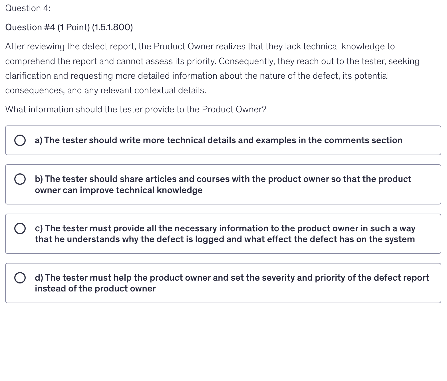<p>After reviewing the defect report, the Product Owner realizes that they lack technical knowledge to comprehend the report and cannot assess its priority. Consequently, they reach out to the tester, seeking clarification and requesting more detailed information about the nature of the defect, its potential consequences, and any relevant contextual details.</p><p>What information should the tester provide to the Product Owner?</p>