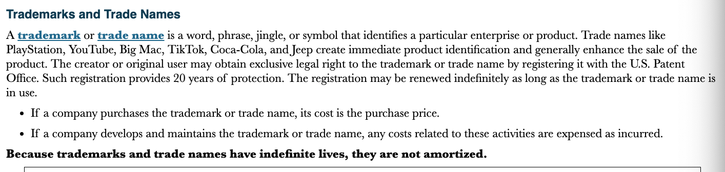 <p>A trademark or trade name is a word, phrase, jingle, or symbol that identifies a particular enterprise or product</p>
<ul>
<li>Cost is the purchase price</li>
<li>Any cost related to developing and maintaining the trademark are expensed as incurred</li>
</ul>
<p>Trademarks have indefinite lives so they are note amortized</p>