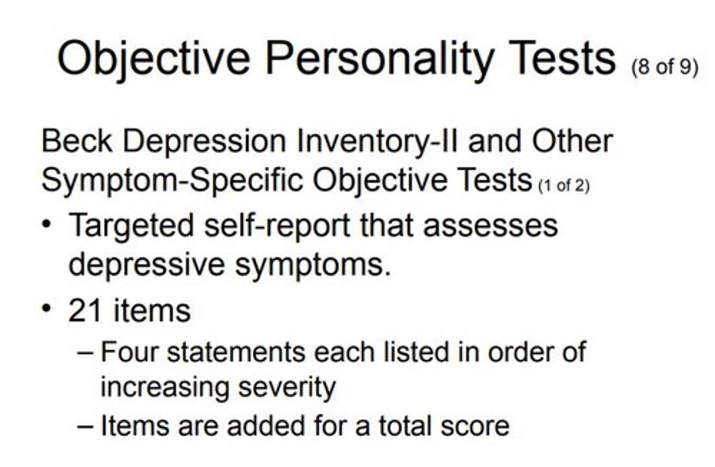 <p>Purpose: Targeted objective measures that focus on specific symptoms or characteristics instead of providing a broad overview of personality.</p><p>Examples: BDI-II, Beck Hopelessness Scale, Beck Anxiety Scale.</p><p>BDI-II Details:Format: Self-report, pencil-and-paper test.</p><p>Population: Adults and adolescents.</p><p>Author: Aaron Beck. ***(father of developing CBT) </p><p>Original Version: 1960s.</p><p>Current Revision: 1996.</p><p>Test Length: 21 items, 5-10 minutes to complete.</p><p>Focus: Assesses depressive symptoms over the past 2 weeks.</p><p>Scoring: Items related to depressive symptoms ranked in order of increasing severity. Scores sum to reflect overall level of depression.</p><p>Example Item: Statements about thinking of dying, scored from 0 to 3 points.</p><p>Limitations: No validity scales and limited scope.</p><p>Strengths: Established reliability and validity.</p><p>Increasing Trend:Using ambulatory assessment to gather real-time data on symptoms.Devices used: smartphones, Fitbits, Apple Watches, etc.Applications: Monitoring sleep patterns, movement patterns, daily self-report surveys on symptoms.Advantages and Challenges: Ethical and practical issues but offers notable benefits for real-time data collection.</p>
