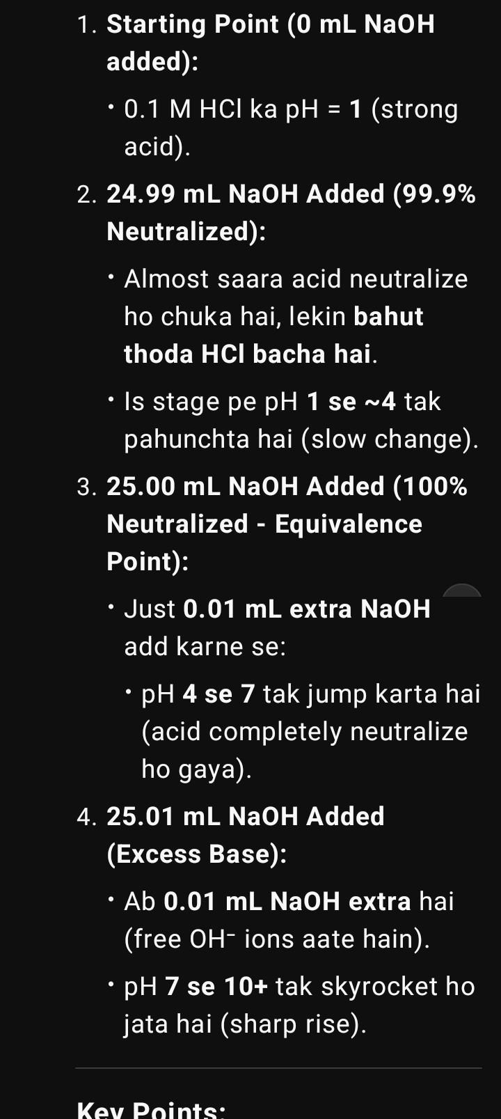 <p><strong>Key Points:</strong></p><p>24.99 mL to 25.01 mL ke beech (0.02 mL difference):</p><p></p><p>pH 4 → 10 tak jump karta hai (6 units ka drastic change).</p><p></p><p>Isko "<strong>vertical portion</strong>" of titration curve bolte hain.</p><p></p><p><strong>Indicator Ka Role:</strong></p><p></p><p>Koi bhi indicator jo pH 4–10 range pe color change kare (e.g., <strong>phenolphthalein, methyl red</strong>), sahi rahega.</p><p></p><p><strong>Why Does pH Jump So Fast?</strong></p><p></p><p>24.99 mL pe: Solution mein H⁺ ions dominate (pH acidic ~4).</p><p></p><p>25.01 mL pe: Just 2 drops extra NaOH se OH⁻ ions dominate (pH alkaline ~10).</p><p></p><p>Buffer effect nahi hota strong acid-base mein, isliye sudden change.</p><p></p><p></p><p>Example:</p><p>Agar aap phenolphthalein use karte ho, toh:</p><p></p><p>25.00 mL pe: Colorless (pH 7).</p><p></p><p>25.01 mL pe: Pink (pH 10) — exact endpoint </p><p>dikh jata hai!</p>