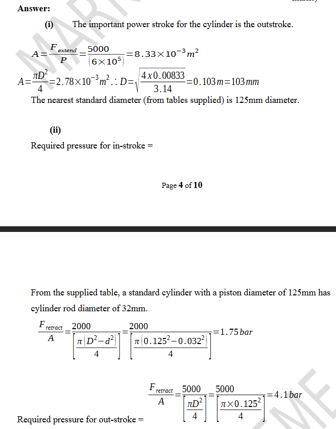 <p><span style="color: rgb(255, 255, 255);"><span>(i) The important power stroke for the cylinder is the outstroke.</span></span></p><p><span style="color: rgb(255, 255, 255);"><span>A= Fextend/P =5000/( 6×105 ) =8 . 33×10^−3 m^2<br>A= πD^2/4 =2 .78×10^−3 m^2<br>∴ D= √ (4 x 0 . 00833/3 .14) = 0 .103 m = 103 mm<br>The nearest standard diameter (from tables supplied) is 125mm diameter.</span></span></p><p><span style="color: rgb(255, 255, 255);"><span>(ii) Required pressure for in-stroke =</span></span></p><p><span style="color: rgb(255, 255, 255);"><span>From the supplied table, a standard cylinder with a piston diameter of 125mm has cylinder rod diameter of 32mm.<br>Fretract/A = 2000/[ π ( D2−d2 )/4 ] =2000/[ π ( 0 .1252−0 . 0322 )/4 ] =1.75 bar<br>Required pressure for out-stroke =<br>Fretract/A =5000/[ πD2/4 ] =5000/[ π ×0 . 1252/4 ] =4 . 1 bar</span></span></p>
