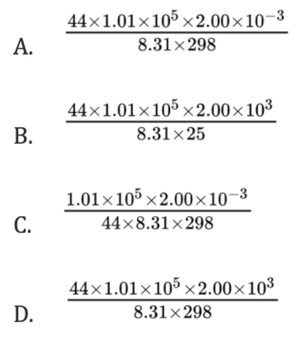 <p>A gas with a molar mass (M) of 44 g mol⁻¹ occupies a volume of 2.00 x 10³ cm³ at a pressure of 1.01 x 10⁵ and a temperature of 25 °C. Which expression is correct for the calculation of the mass of the gas, in g?</p><p>R = 8.31 J K⁻¹ mol⁻¹</p>