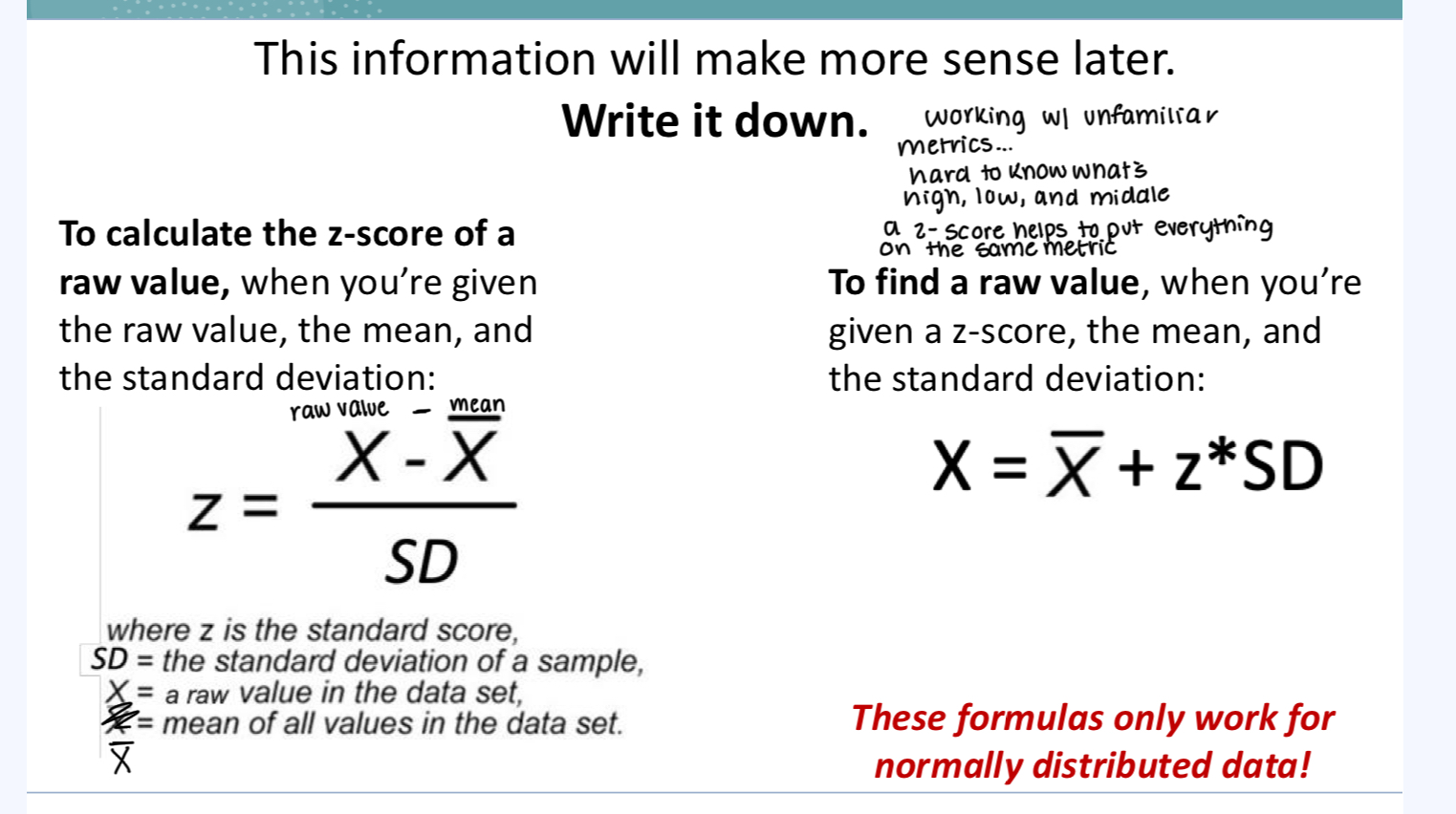 <p>A numerical measurement that describe’s a value’s relationship to the mean of a group of values and is measured in terms of standard deviations from the mean</p><p></p><p>To calculate the z-score of a raw value, when you’re given the raw value, the mean, and the standard deviation</p><p>To find a raw value, when you’re given a z-score, the mean, and the standard deviation:</p><p><strong>These formulas only work for normally distributed data!</strong></p><p></p><p>standard deviation = a universal unit of measurement.</p><p>z = 1 → the observation is 1 standard deviation above the mean.</p><p>z = -3 → the observation is 3 standard deviations below the mean.</p><p>This is useful because... “The standard amount” by which a given value in the distribution tends to differ from the mean</p><p></p><p></p>