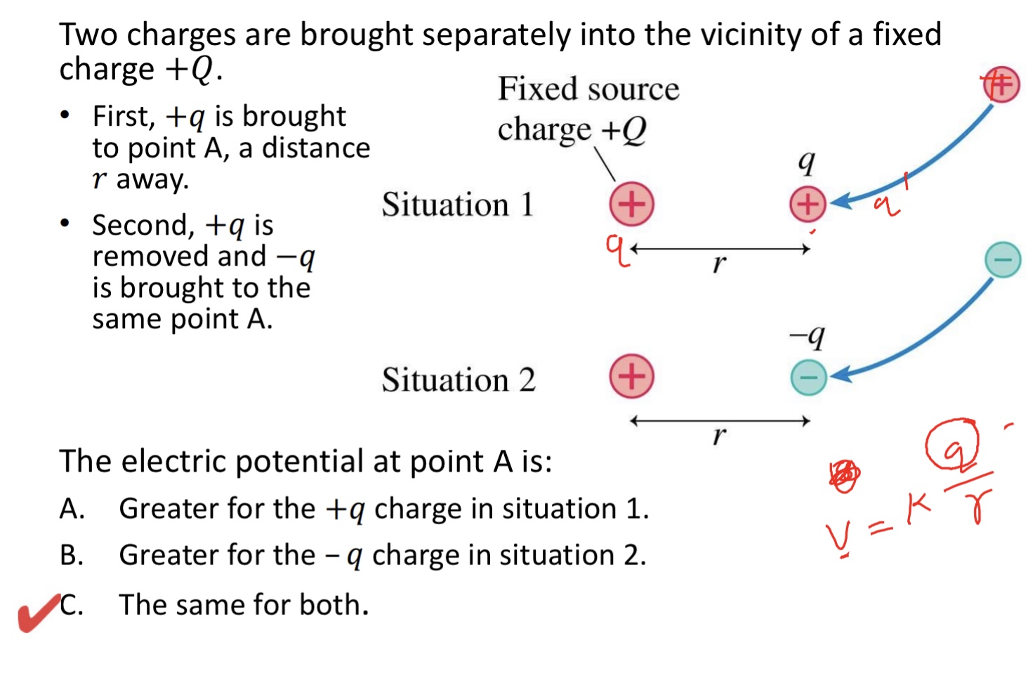 <p>Two charges are brought separately into the vicinity of a fixed charge +𝑄. </p><p>• First, +𝑞 is brought to point A, a distance 𝑟 away. </p><p>• Second, +𝑞 is removed and −𝑞 is brought to the same point A:</p><p>The electric potential at point A is:</p><p>A. Greater for the +𝑞 charge in situation 1.</p><p>B. Greater for the – 𝑞 charge in situation 2.</p><p>C. The same for both. </p><img src="blob:null/7b71c065-1013-4edb-b0a9-1332a36f424c"><p></p>