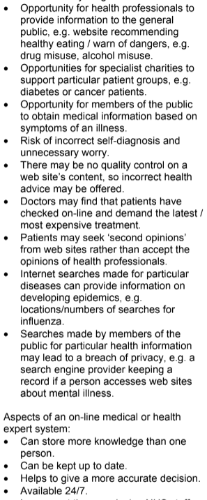 <p>Aspects of an on-line medical or health</p><p>expert system:</p><p>• Can store more knowledge than one</p><p>person.</p><p>• Can be kept up to date.</p><p>• Helps to give a more accurate decision.</p><p>• Available 24/7.</p><p>• Lower cost than employing NHS staff,</p><p>e.g. in a call centre.</p><p>• Allows access to an expert where not</p><p>available locally.</p><p>• A good expert system explains its</p><p>decision / gives probabilities so that a</p><p>user can decide whether to accept the</p><p>decision or not</p><p>• Allows employees to learn from the</p><p>system</p>