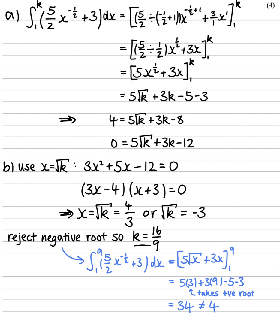 <ul><li><p>a) simplify the bracket , =(5/2x^-1/2+3)</p></li><li><p>Differentiate = 5x^1/2+3x</p></li><li><p>Expand using k and 1 to get 5[k+3k-12=0</p></li><li><p>b) sub in x=[k</p></li><li><p>= 3x²+5x-12=0</p></li><li><p>Expand our algebraically </p></li><li><p>(3x-4)(x+3)</p></li><li><p>[k=4/3 or -3</p></li><li><p>Reject -3, negative root </p></li><li><p>k=16/9</p></li></ul>