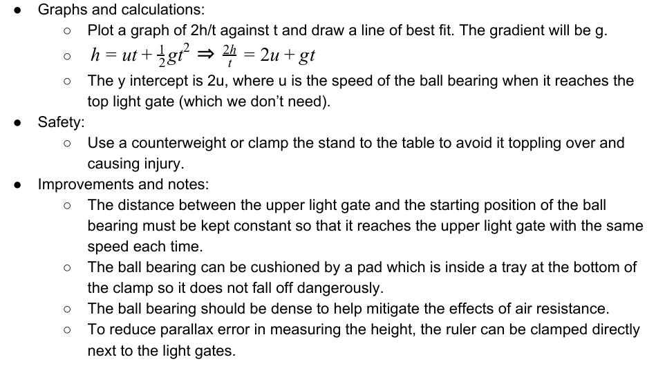 <p>Determining g by Free-fall method</p><p>Equipment: ○ Stand and clamp ○ Electromagnet ○ Steel ball bearing ○ Light gate ○ Stopwatch</p><p>Method: <br>○ Set up the apparatus as shown in the diagram. <br>○ The position of the lower light gate should be adjusted such that the height h is 0.500m, measured       using the metre ruler. <br>○ Turn on the electromagnet and attach the ball bearing. Reset the stopwatch to zero and switch off        the electromagnet. Read and record the time t on the stopwatch. <br>○ Reduce h by 0.050m by moving the lower light gate upwards and repeat this, reducing h by 0.050m     each time down to 0.250m. <br>○ Repeat the experiment twice more and find and record the mean t for each h.</p>