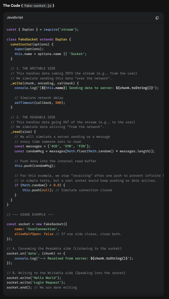 <p><strong>A Duplex stream is a stream that is both Readable and Writable.</strong> It is useful when we want to describe an entity that is both a data source and a data destination, such as network sockets, for example.</p><p><strong>Duplex streams inherit the methods of both <em>stream.Readable </em>and <em>stream.Writable</em>,</strong> so this is nothing new to us. This means that we can read() or write() data, or listen for both readable and drain events.</p><p>To create a custom Duplex stream, we have to provide an implementation for both _read() and _write(). The options object passed to the Duplex() constructor is internally forwarded to both the Readable and Writable constructors.</p>