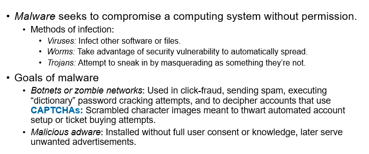 <p><span><span>•Goals of malware (continued)</span></span></p><p><span><span>•</span><em><span>Spyware</span></em><span>: Monitors user actions, network traffic, or scans for files.</span></span></p><p><span><span>•</span><em><span>Keylogger</span></em><span>: Records user keystrokes.</span></span></p><p><span><span>•</span><em><span>Screen capture</span></em><span>: Records pixels that appear on a user’s screen to identify proprietary information.</span></span></p><p><span><span>•</span><em><span>Card skimmer</span></em><span>: Captures data from a card’s magnetic strip.</span></span></p><p><span><span>•</span><em><span>RAM scraping or storage scanning software</span></em><span>: Malicious code that scans for sensitive data.</span></span></p><p><span><span>•</span><em><span>Ransomware</span></em><span>: Malware that encrypts user’s files with demands that a user pay to regain control of their data and/or device.</span></span></p><p><span><span>•</span><em><span>Blended threats</span></em><span>: Attacks combining multiple malware or hacking exploits.</span></span></p>