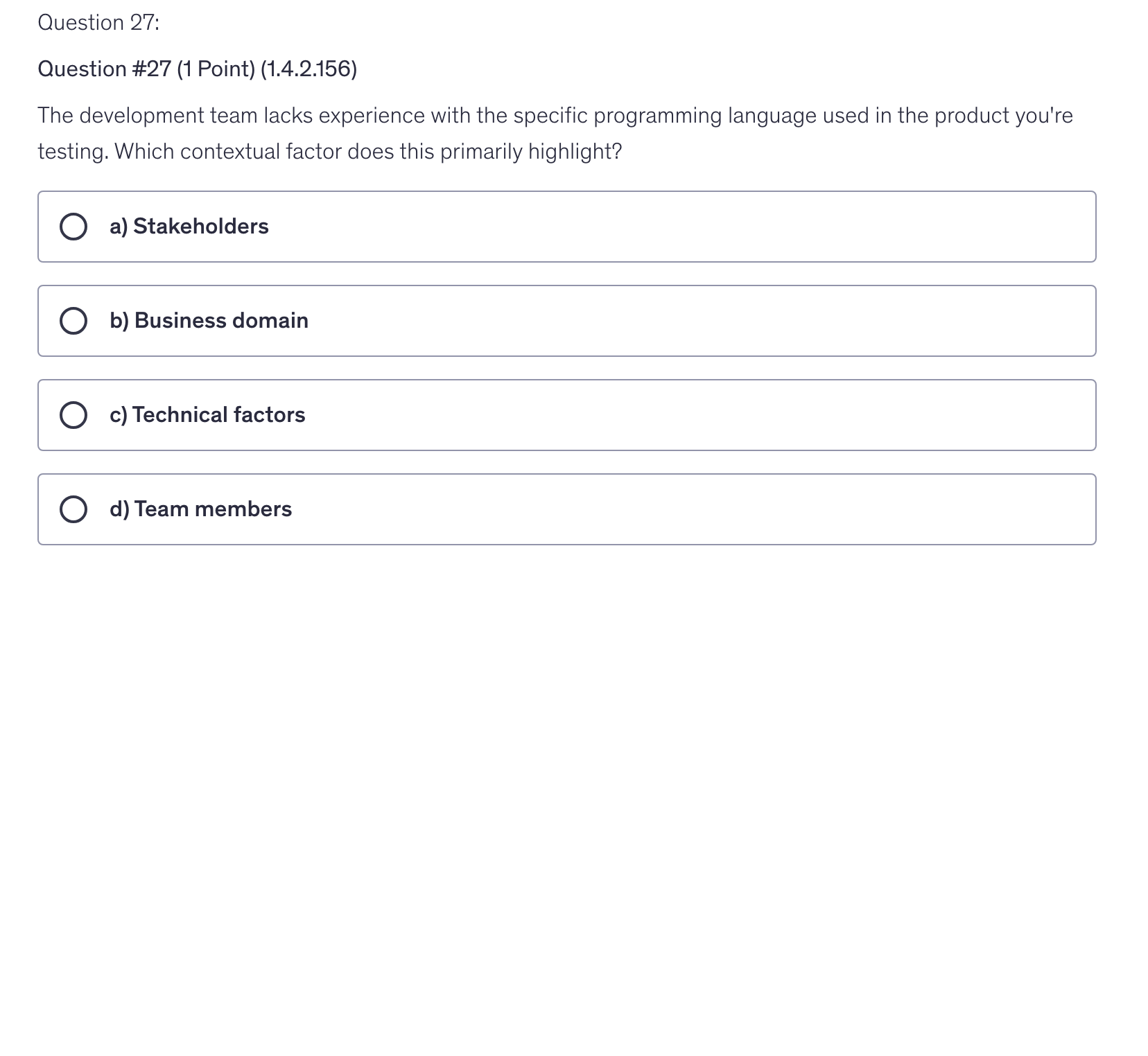 <p>The development team lacks experience with the specific programming language used in the product you're testing. Which contextual factor does this primarily highlight?</p>