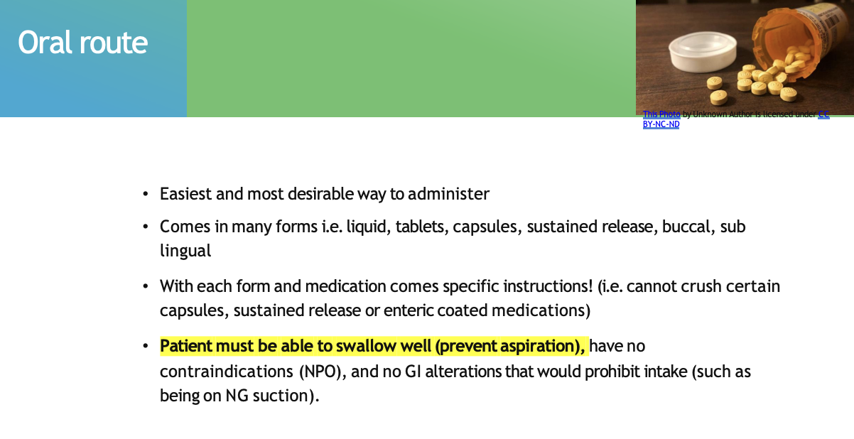 <ul><li><p><span style="font-family: "Trebuchet MS";"><strong><span>Easiest and most desirable way to administer</span></strong></span></p></li><li><p><span style="font-family: "Trebuchet MS";"><strong><span>Comes in many forms</span></strong><span> i.e. liquid, tablets, capsules, sustained release, buccal, sub lingual</span></span></p></li><li><p><span style="background-color: yellow; font-family: "Trebuchet MS";"><strong><span>Patient must be able to swallow well (prevent aspiration)</span></strong></span></p><ul><li><p><span style="font-family: "Trebuchet MS"; color: red;"><strong><span>have no contraindications (NPO)</span></strong></span></p></li><li><p><span style="font-family: "Trebuchet MS";"><span>and </span></span><span style="font-family: "Trebuchet MS"; color: red;"><strong><span>no GI alterations</span></strong></span><span style="font-family: "Trebuchet MS";"><span> that would prohibit intake (such as being on NG suction).</span></span></p></li></ul></li></ul><p></p>