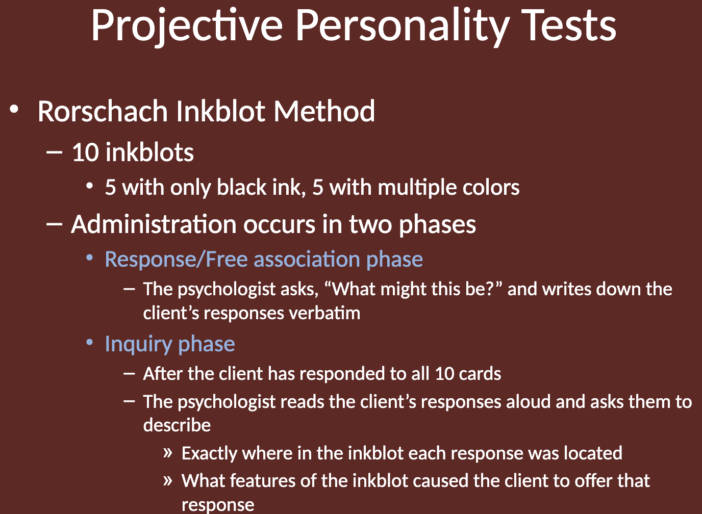 <p>The test involves 10 inkblots (5 in black ink, 5 in multiple colors).<br>It is administered in two phases:</p><ol><li><p><strong>Response/Free Association Phase: </strong>The psychologist asks, "What might this be?" and records the client's verbatim responses.</p></li><li><p><strong>Inquiry Phase: </strong>After all cards have been shown, the psychologist reviews the responses and asks the client to explain where in the inkblot each response was located and what features of the inkblot caused that response.</p></li></ol><p></p>