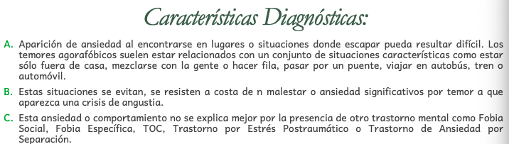 Se caracteriza por la aparición de
ansiedad o comportamiento de
evitación en lugares o situaciones
donde escapar puede resultar
difícil (o embarazoso), o bien,
donde sea imposible encontrar
ayuda en el caso de que aparezca
en ese momento una crisis de
angustia o síntomas similares.