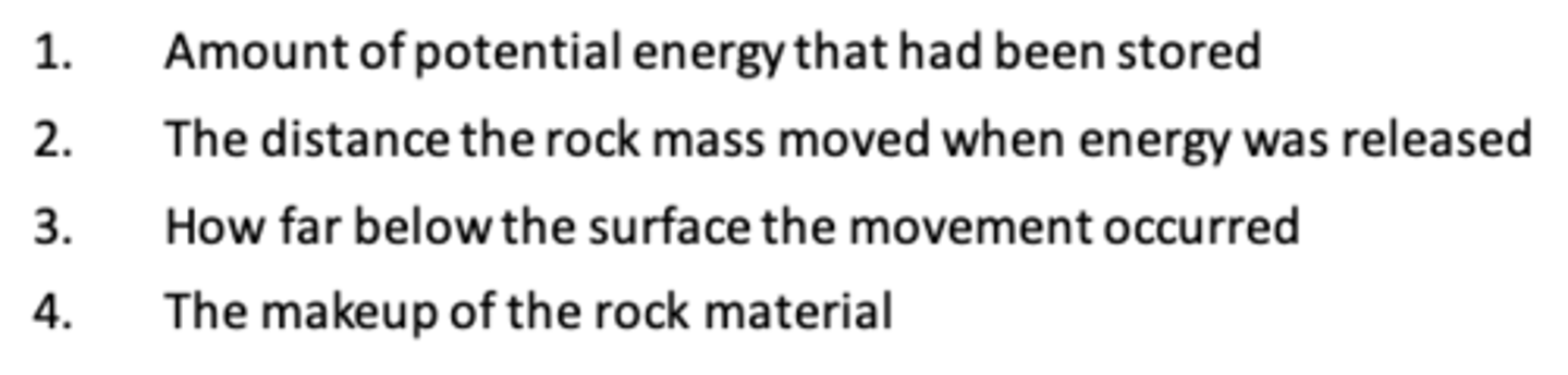 <p>-The amount of potential energy that had been stored</p><p>-The distance the rock mass moved when the energy was released</p><p>-How far below the surface the movement occured</p><p>-The makeup of the rock material</p>
