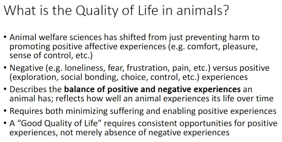 <p><strong>Shift in Welfare Science</strong><br> From just preventing <strong>harm</strong> to promoting <strong>positive affective experiences</strong> (comfort, pleasure, sense of control)</p><p><strong>Negative vs Positive Experiences</strong><br> Negative: <strong>loneliness, fear, frustration, pain</strong><br> Positive: <strong>exploration, social bonding, choice, control</strong></p><p><strong>Definition</strong><br> Balance of <strong>positive and negative experiences</strong> over time<br> Reflects how well an animal <strong>experiences its life</strong></p><p><strong>Requirements for Good Quality of Life</strong><br> Minimize <strong>suffering</strong><br> Enable <strong>positive experiences</strong><br> Consistent opportunities for <strong>positive experiences</strong>, not just absence of negatives</p>