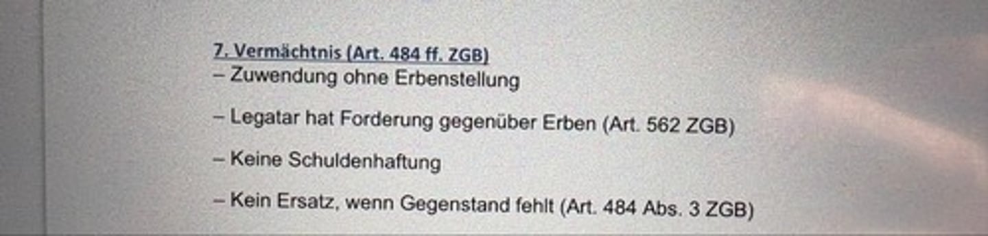 <p>- Zuwendung ohne Erbenstellung</p><p>- Legatar (Vermächtnisnehmer) hat Forderung gegenüber Erben (Art. 562 ZGB)</p><p>- Keine Schuldenhaftung</p><p>- Kein Ersatz, wenn Gegenstand fehlt (Art. 484 Abs. 3 ZGB)</p>