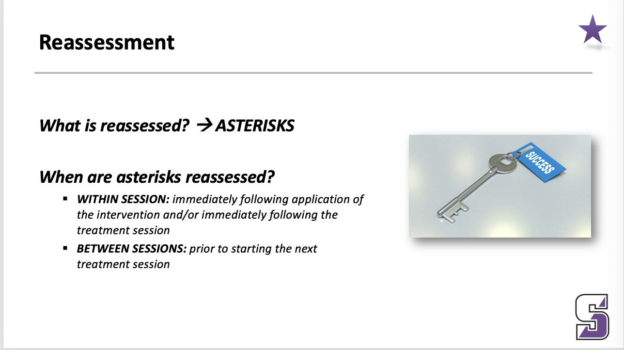 <ul><li><p><span><strong><em>What is reassessed? à ASTERISKS</em></strong></span></p></li></ul><p></p><ul><li><p><span><strong><em>When are asterisks reassessed?</em></strong></span></p><ul><li><p><strong><em>WITHIN SESSION: </em></strong><em>immediately following application of the intervention and/or immediately following the treatment session</em></p></li><li><p><strong><em>BETWEEN SESSIONS: </em></strong><em>prior to starting the next treatment session</em></p></li></ul></li></ul><p>____</p><p><span>Example … low back pain … pain with running &amp; pain with sitting</span></p><p style="text-align: left;"></p><p style="text-align: left;"><span>Special tests … straight leg raise</span></p>