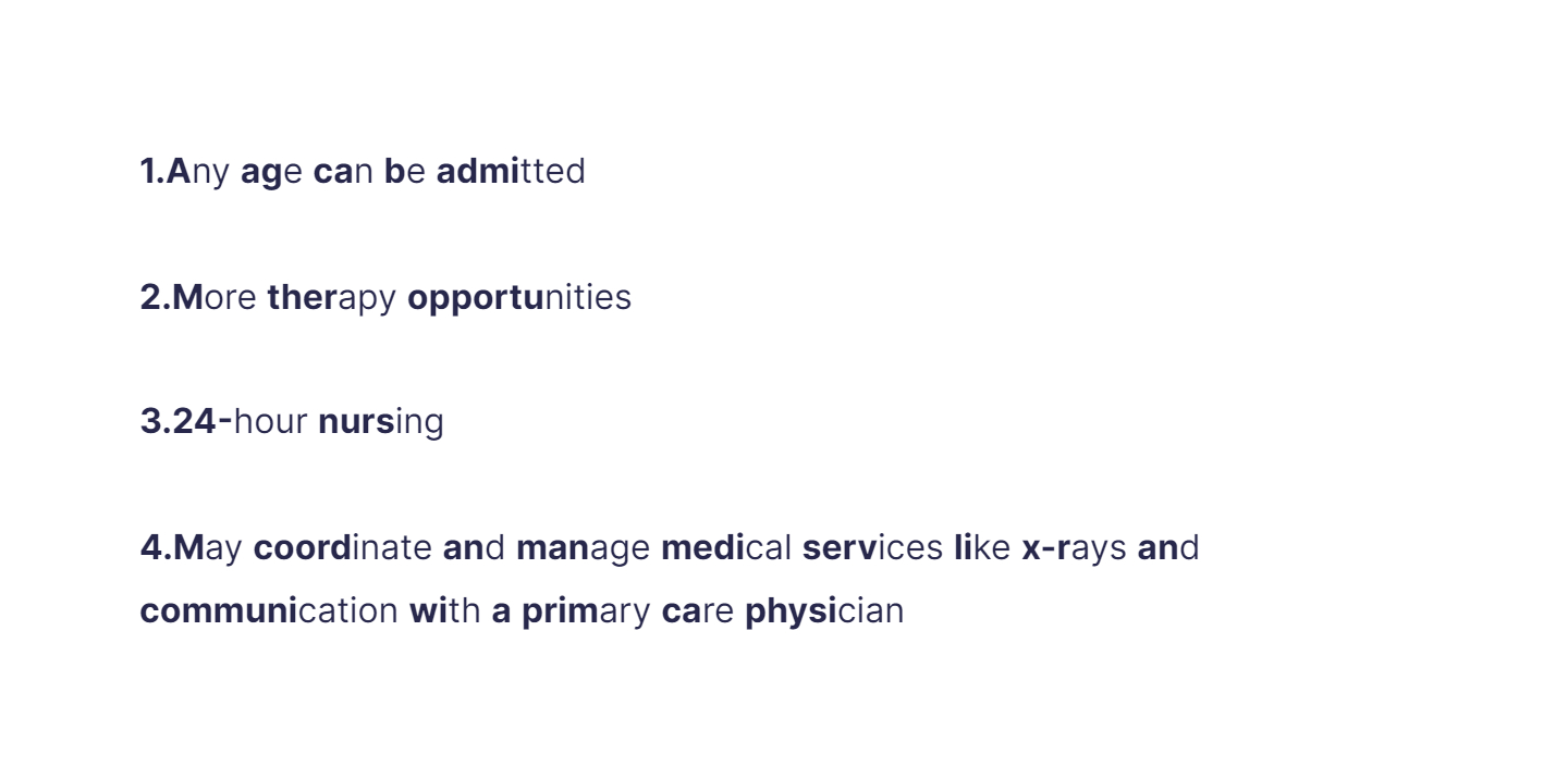 
1. Any age can be admitted

   \
2. More therapy opportunities

   \
3. 24-hour nursing

   \
4. May coordinate and manage medical services like x-rays and communication with a primary care physician