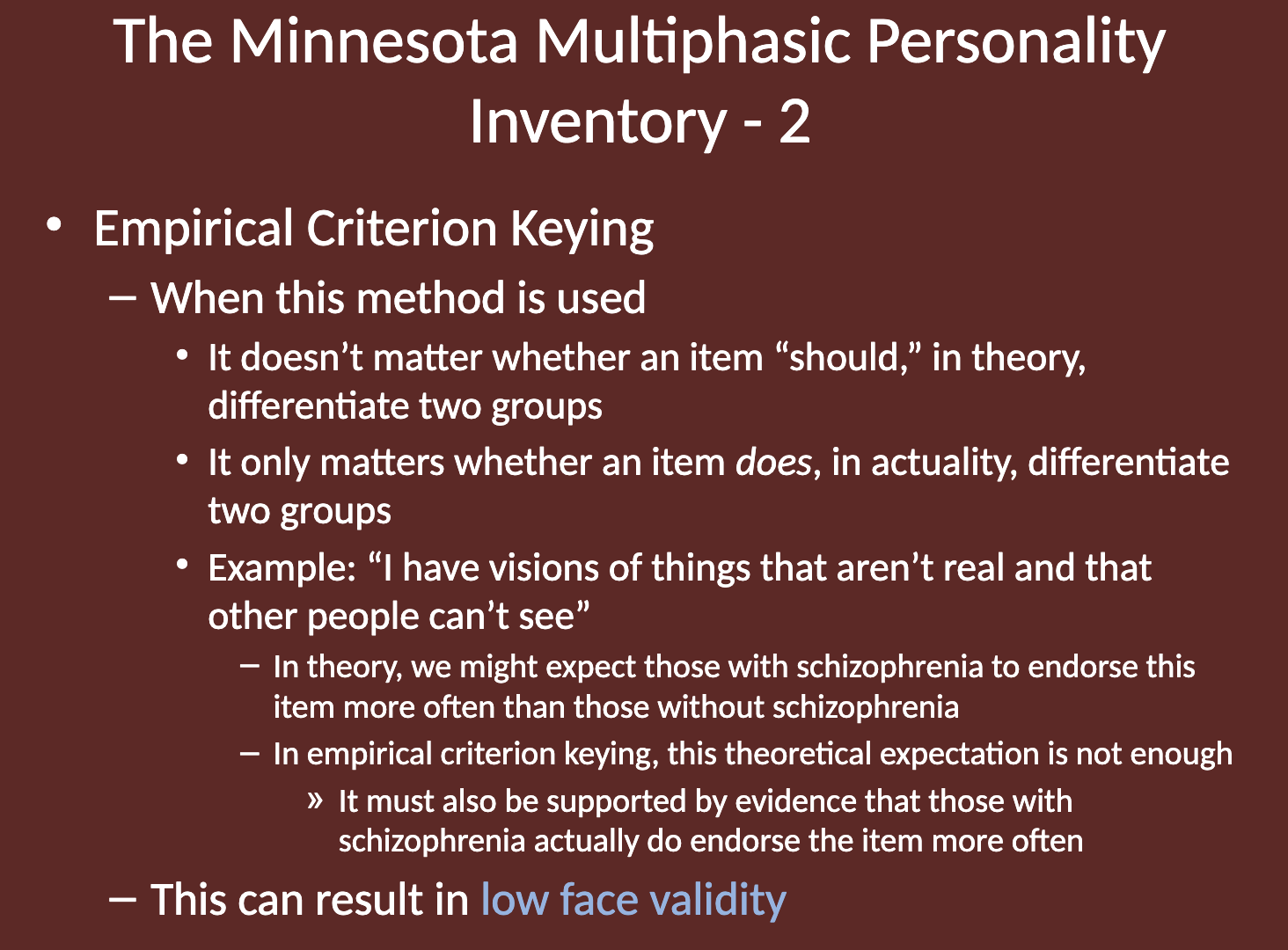 <p>Low face validity refers to the extent to which a test appears, at face value, to measure what it claims to measure. </p><p>In the context of the MMPI, it indicates that the items may not intuitively seem relevant or appropriate for assessing the psychological constructs they are designed to evaluate. </p>
