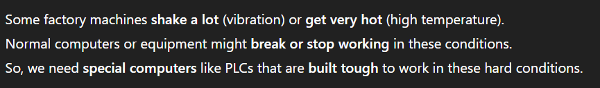 <p>PLCs are strong and can survive <strong>shaking and heat</strong>, which makes them useful in factories with tough environments.</p><p></p><p>(because they can automatically control machines, processes, and equipment reliably and quickly)</p>