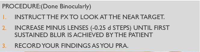 <p><span><span>TEST DISTANCE: 16 INCHES</span></span></p><p style="text-align: left;"></p><p style="text-align: left;"><span><span>TARGET: 20/20 REDUCED SNELLEN</span></span></p><p style="text-align: left;"></p><p style="text-align: left;"><span><span>LENSES IN PLACE: SUBJECTIVE FINDING</span></span></p><p style="text-align: left;"></p><p style="text-align: left;"><span><span>ILLUMINATION: NORMAL</span></span></p><p style="text-align: left;"></p><p style="text-align: left;"><span><span>EXPECTED VALUE: -2.00 TO -2.25</span></span></p><p style="text-align: left;"></p><p style="text-align: left;"><span><span>ENDPOINT: FIRST SUSTAINED BLUR</span></span></p>