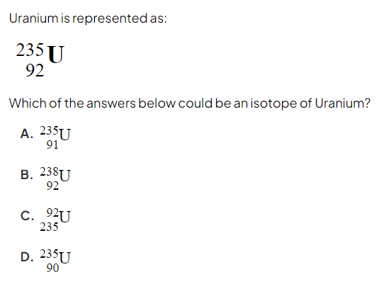 <p>Which of the answers below could be an isotope of Uranium? </p><p>A. 91 U 235 </p><p>B. 92 U 238 </p><p>C. 235 U 92</p><p>D. 90 U 235</p>