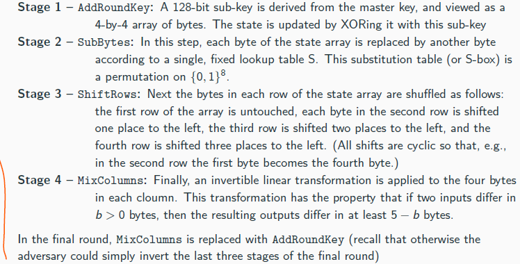 <p>AES comes in three variants AES-128, AES-192, and AES-256 that use 128-, 192-, and 256-bit keys, respectively</p><p>The block length for all variants is ℓ = 128</p><p>The design of AES is essentially a substitution-permutation network:</p><p> AES operates on a state that is represented as a 4-by-4 array of bytes (in total 128 bits)</p><p> The state is modified through a series of rounds, each consisting of 4 stages:</p><p>AddRoundKey | {z } SPN: Key mixing , SubBytes | {z } SPN: Substituion, |ShiftRows, a{nzd MixColumns} SPN: Permutation</p><p> The initial state is set to be the input of the block cipher</p><p>The number of rounds depend on the key length:</p><p> AES-128: 10 rounds</p><p> AES-192: 12 rounds</p><p> AES-256: 14 rounds</p><p></p>