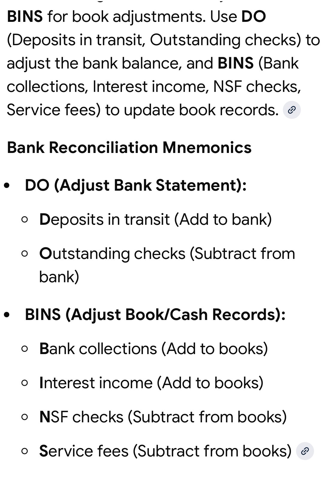 <p>Bank Adjustments: DO</p><ol><li><p>D: Deposit in Transit +</p></li><li><p>O: Outstanding Checks -</p><p>(adjusted Bank balance = true balance.)</p></li></ol><p></p><p>Book/ledger Adjustments: BINS</p><ol><li><p>B: Bank Collections +</p></li><li><p>I: Interest Income +</p></li><li><p>N: NSF -</p></li><li><p>S: Service Charge -</p><p>(adjusted book balance = true balance.)</p></li></ol><p></p>