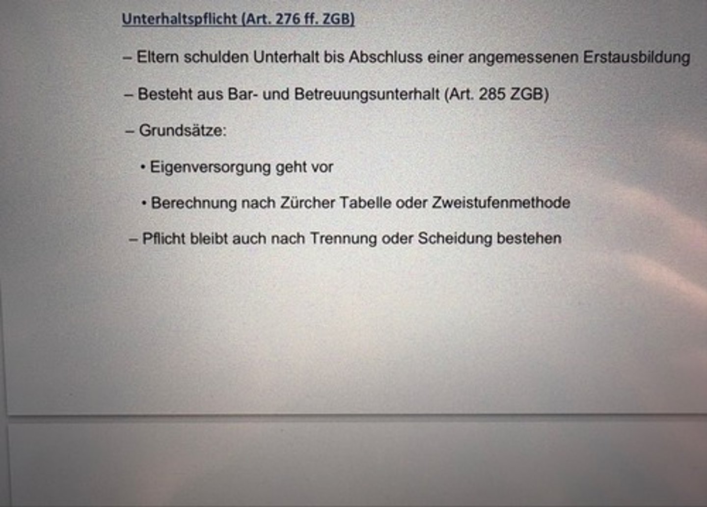 <p>- Eltern schulden Unterhalt bis Abschluss einer angemessenen Erstausbildung</p><p>- Besteht aus Bar- und Betreuungsunterhalt (Art. 285 ZGB)</p><p>- Grundsätze:</p><p>• Eigenversorgung geht vor</p><p>• Berechnung nach Zürcher Tabelle oder Zweistufenmethode</p><p>- Pflicht bleibt auch nach Trennung oder Scheidung bestehen</p>